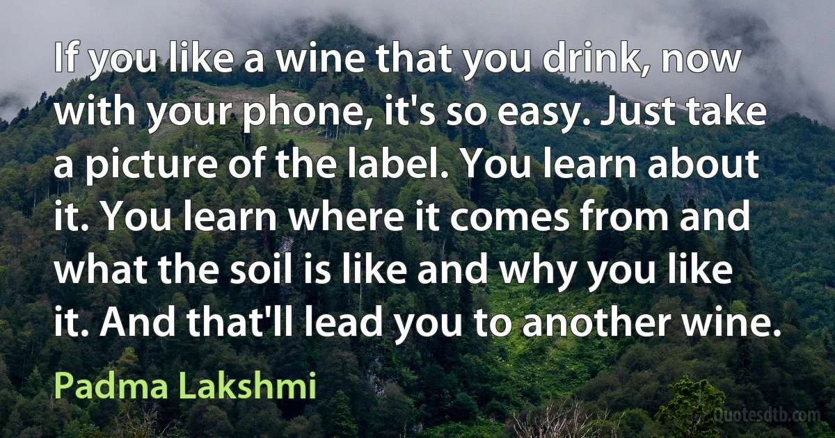 If you like a wine that you drink, now with your phone, it's so easy. Just take a picture of the label. You learn about it. You learn where it comes from and what the soil is like and why you like it. And that'll lead you to another wine. (Padma Lakshmi)