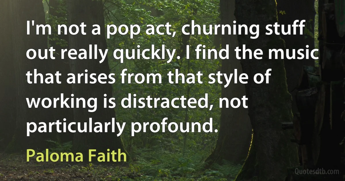 I'm not a pop act, churning stuff out really quickly. I find the music that arises from that style of working is distracted, not particularly profound. (Paloma Faith)