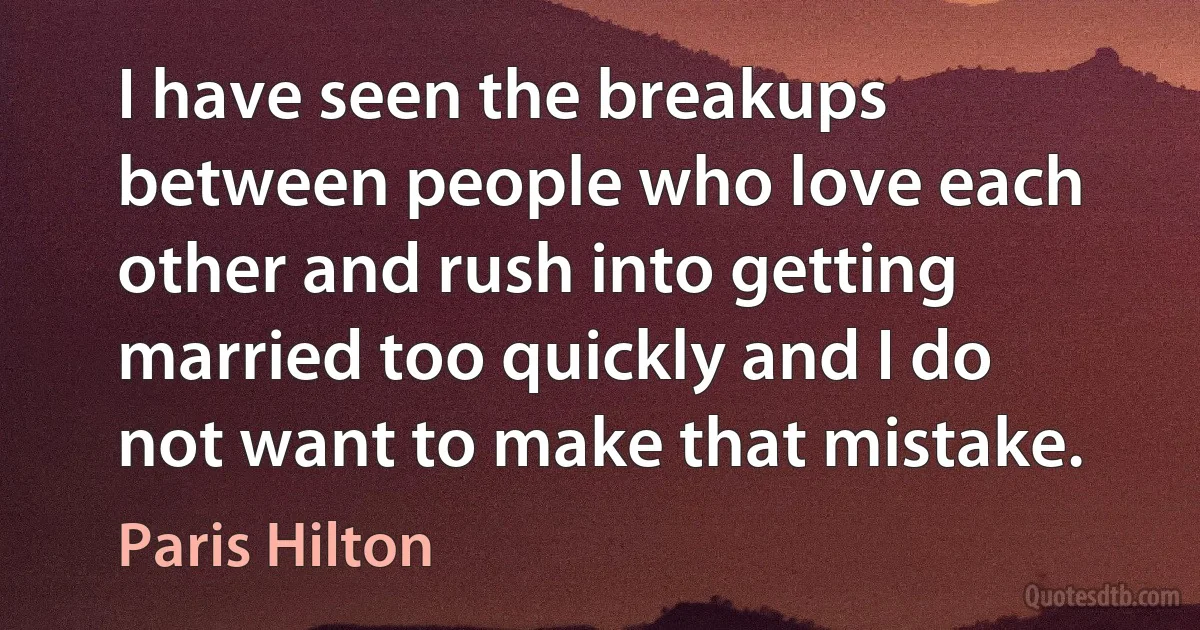 I have seen the breakups between people who love each other and rush into getting married too quickly and I do not want to make that mistake. (Paris Hilton)