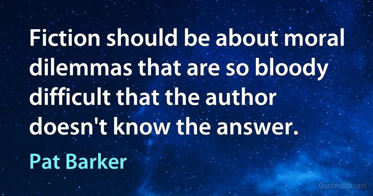 Fiction should be about moral dilemmas that are so bloody difficult that the author doesn't know the answer. (Pat Barker)