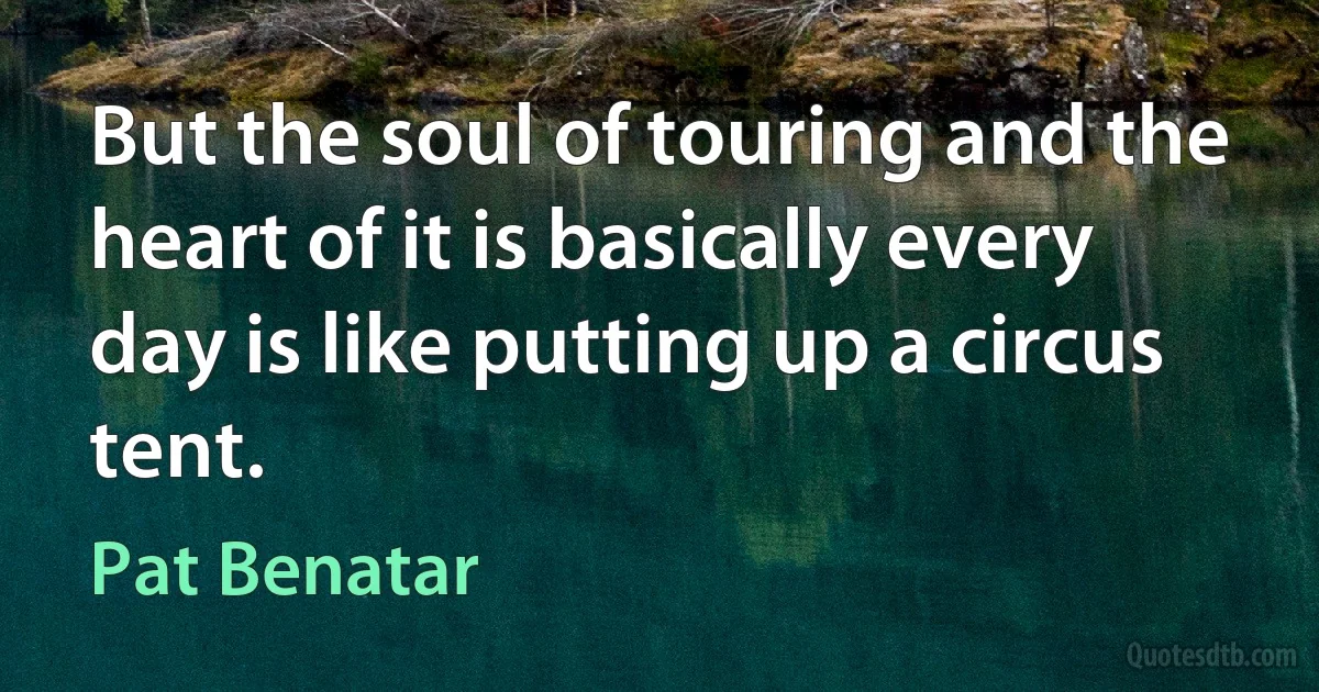 But the soul of touring and the heart of it is basically every day is like putting up a circus tent. (Pat Benatar)