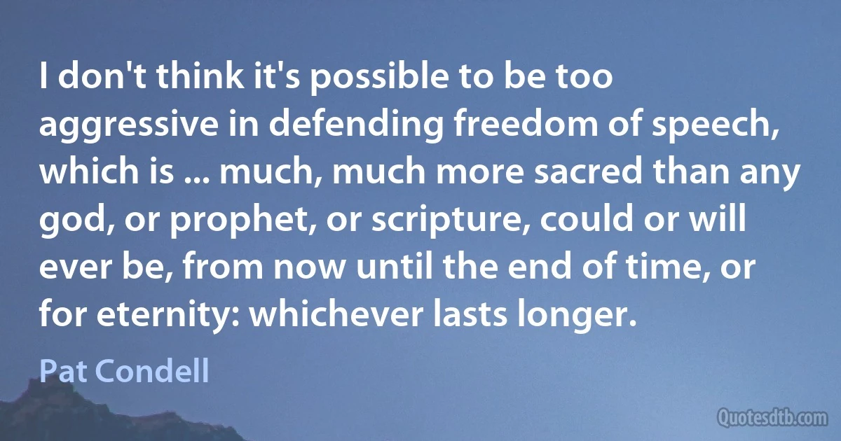 I don't think it's possible to be too aggressive in defending freedom of speech, which is ... much, much more sacred than any god, or prophet, or scripture, could or will ever be, from now until the end of time, or for eternity: whichever lasts longer. (Pat Condell)