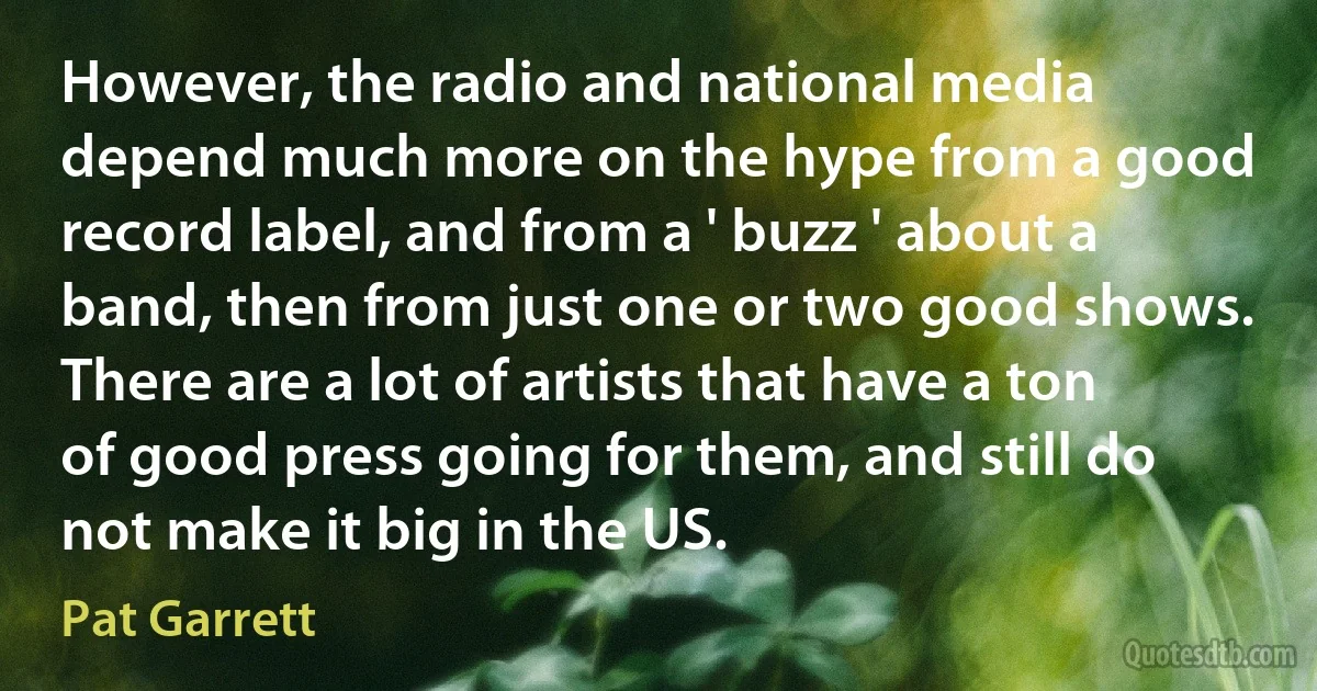 However, the radio and national media depend much more on the hype from a good record label, and from a ' buzz ' about a band, then from just one or two good shows. There are a lot of artists that have a ton of good press going for them, and still do not make it big in the US. (Pat Garrett)