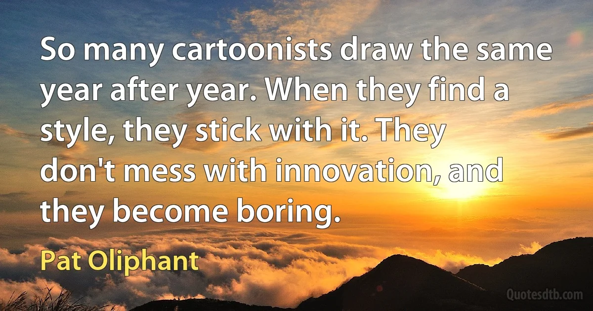 So many cartoonists draw the same year after year. When they find a style, they stick with it. They don't mess with innovation, and they become boring. (Pat Oliphant)