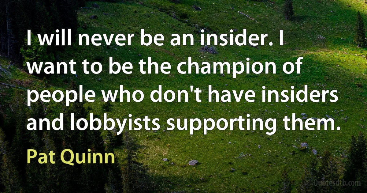 I will never be an insider. I want to be the champion of people who don't have insiders and lobbyists supporting them. (Pat Quinn)