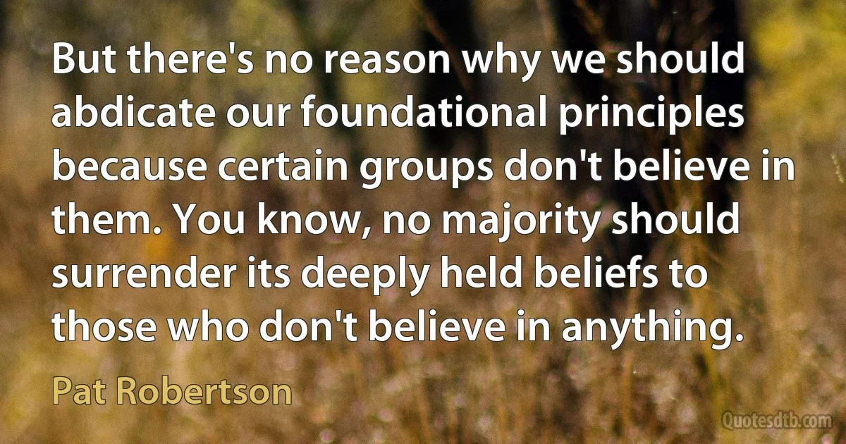 But there's no reason why we should abdicate our foundational principles because certain groups don't believe in them. You know, no majority should surrender its deeply held beliefs to those who don't believe in anything. (Pat Robertson)