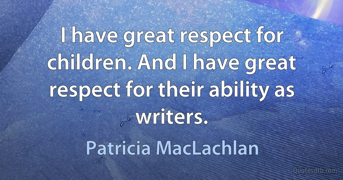 I have great respect for children. And I have great respect for their ability as writers. (Patricia MacLachlan)