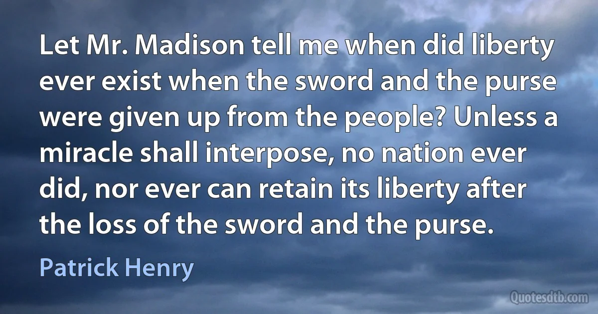 Let Mr. Madison tell me when did liberty ever exist when the sword and the purse were given up from the people? Unless a miracle shall interpose, no nation ever did, nor ever can retain its liberty after the loss of the sword and the purse. (Patrick Henry)