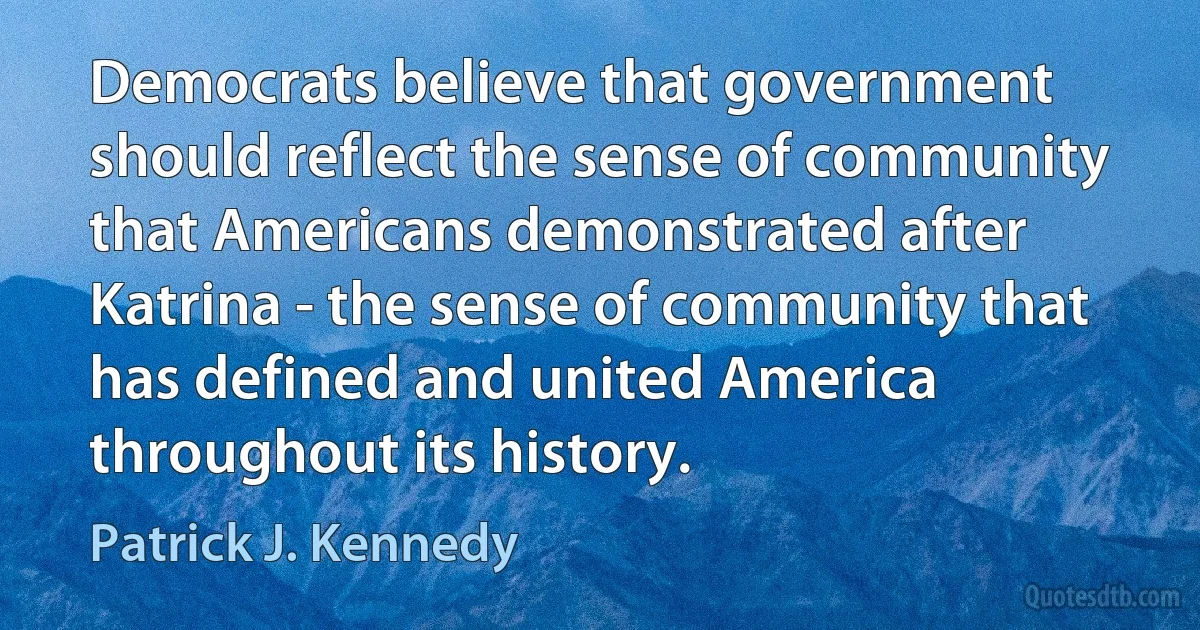 Democrats believe that government should reflect the sense of community that Americans demonstrated after Katrina - the sense of community that has defined and united America throughout its history. (Patrick J. Kennedy)