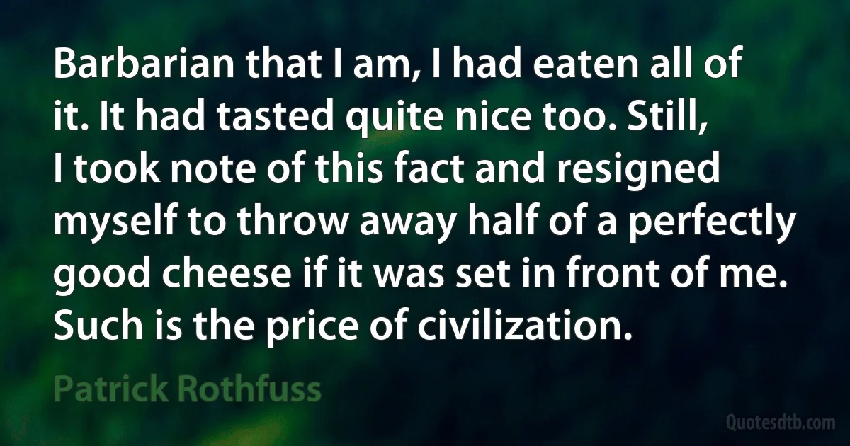 Barbarian that I am, I had eaten all of it. It had tasted quite nice too. Still, I took note of this fact and resigned myself to throw away half of a perfectly good cheese if it was set in front of me. Such is the price of civilization. (Patrick Rothfuss)