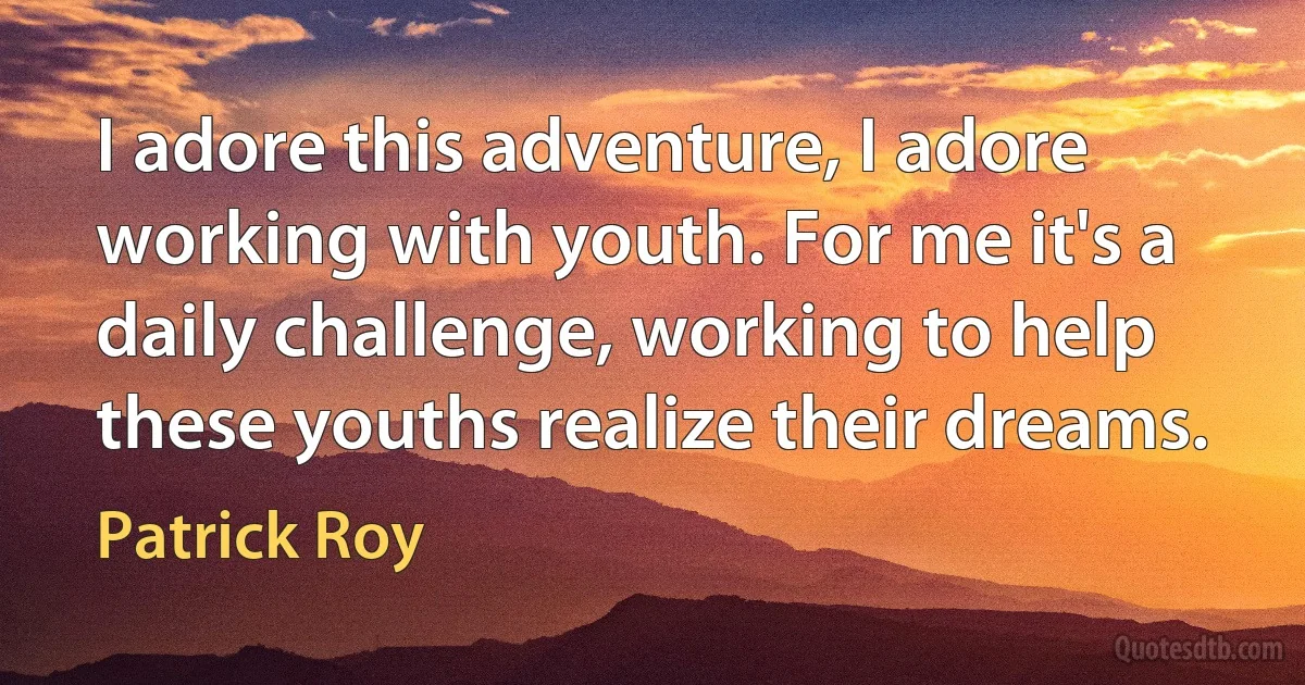 I adore this adventure, I adore working with youth. For me it's a daily challenge, working to help these youths realize their dreams. (Patrick Roy)