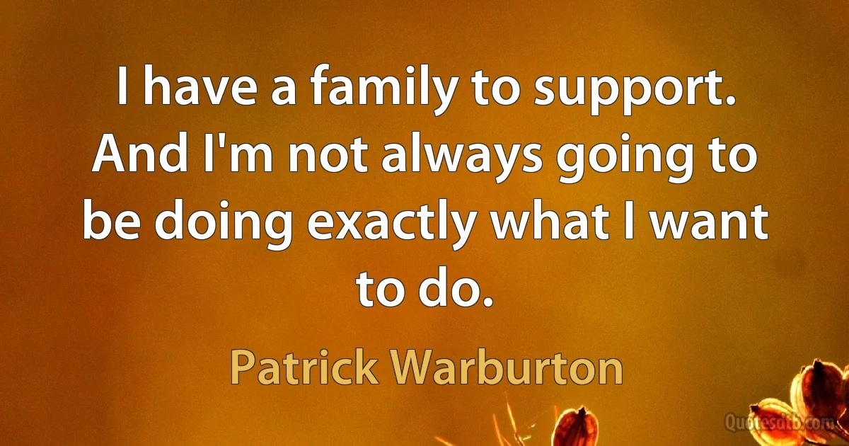 I have a family to support. And I'm not always going to be doing exactly what I want to do. (Patrick Warburton)