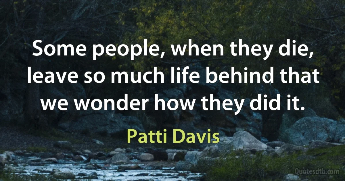 Some people, when they die, leave so much life behind that we wonder how they did it. (Patti Davis)