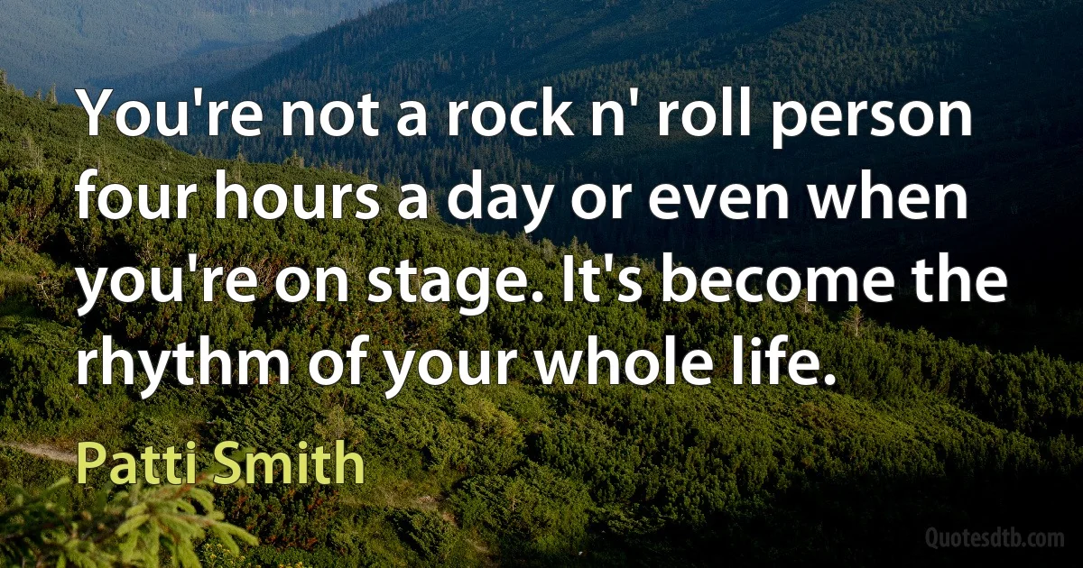 You're not a rock n' roll person four hours a day or even when you're on stage. It's become the rhythm of your whole life. (Patti Smith)