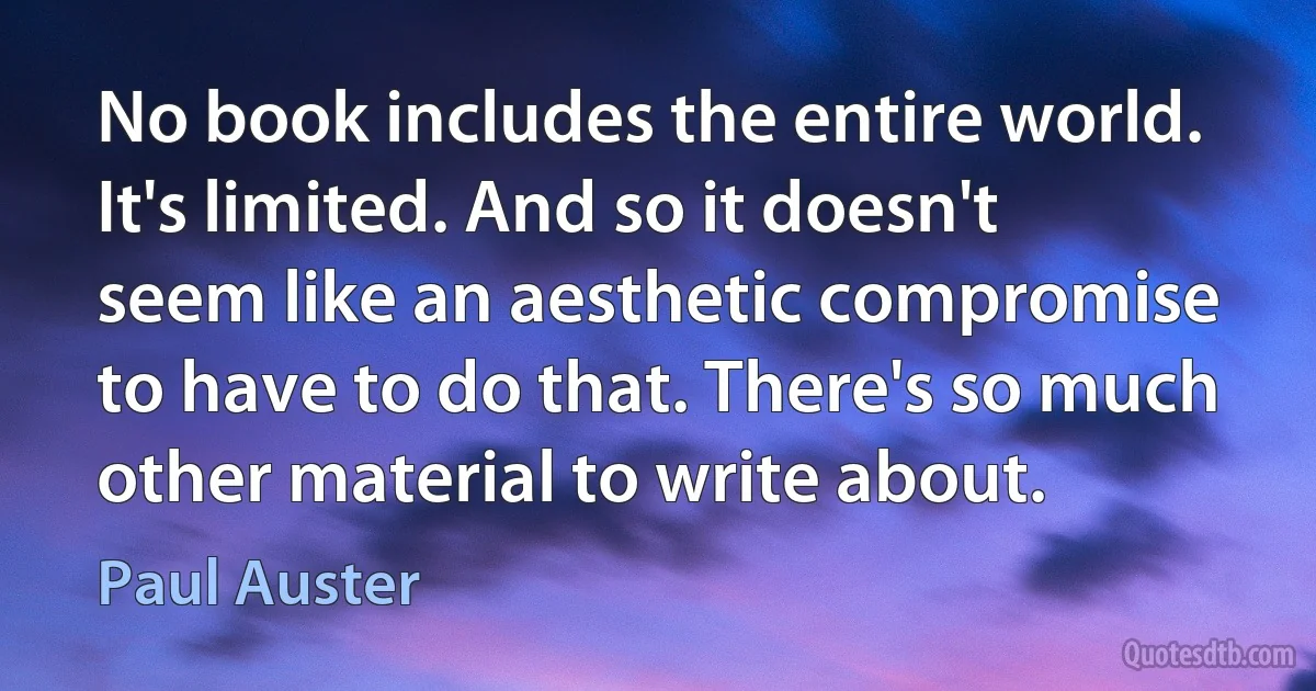 No book includes the entire world. It's limited. And so it doesn't seem like an aesthetic compromise to have to do that. There's so much other material to write about. (Paul Auster)