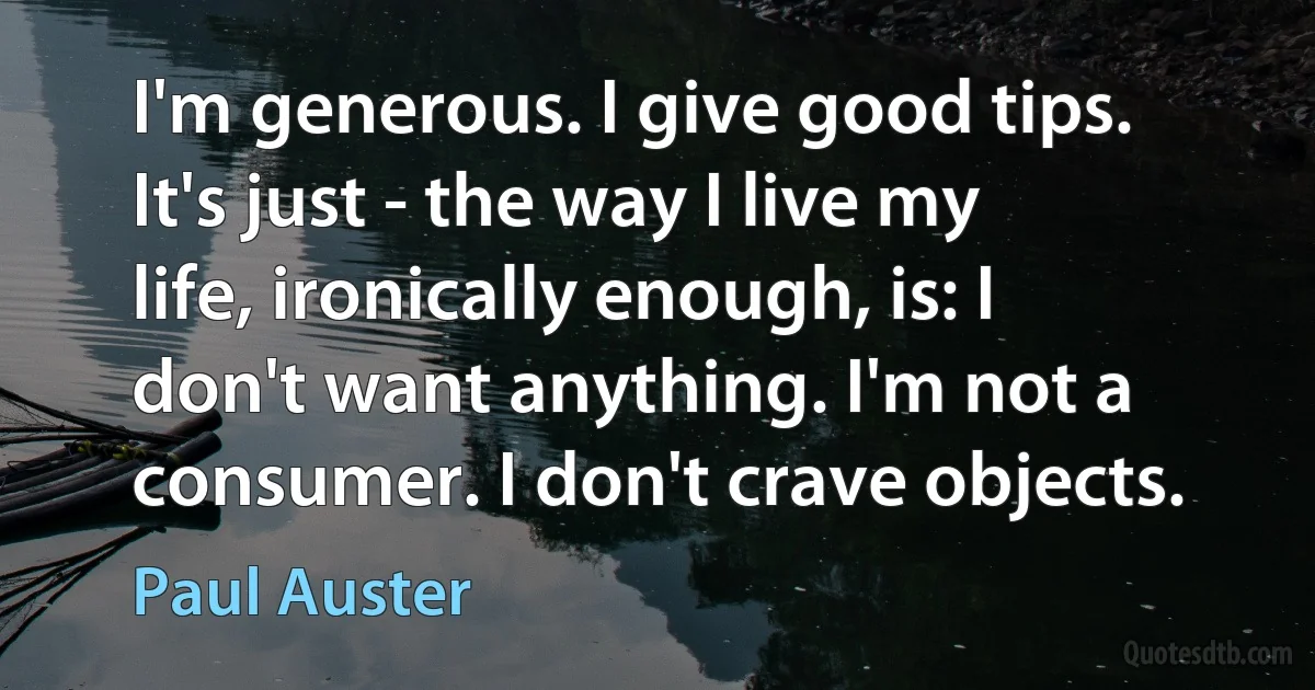 I'm generous. I give good tips. It's just - the way I live my life, ironically enough, is: I don't want anything. I'm not a consumer. I don't crave objects. (Paul Auster)