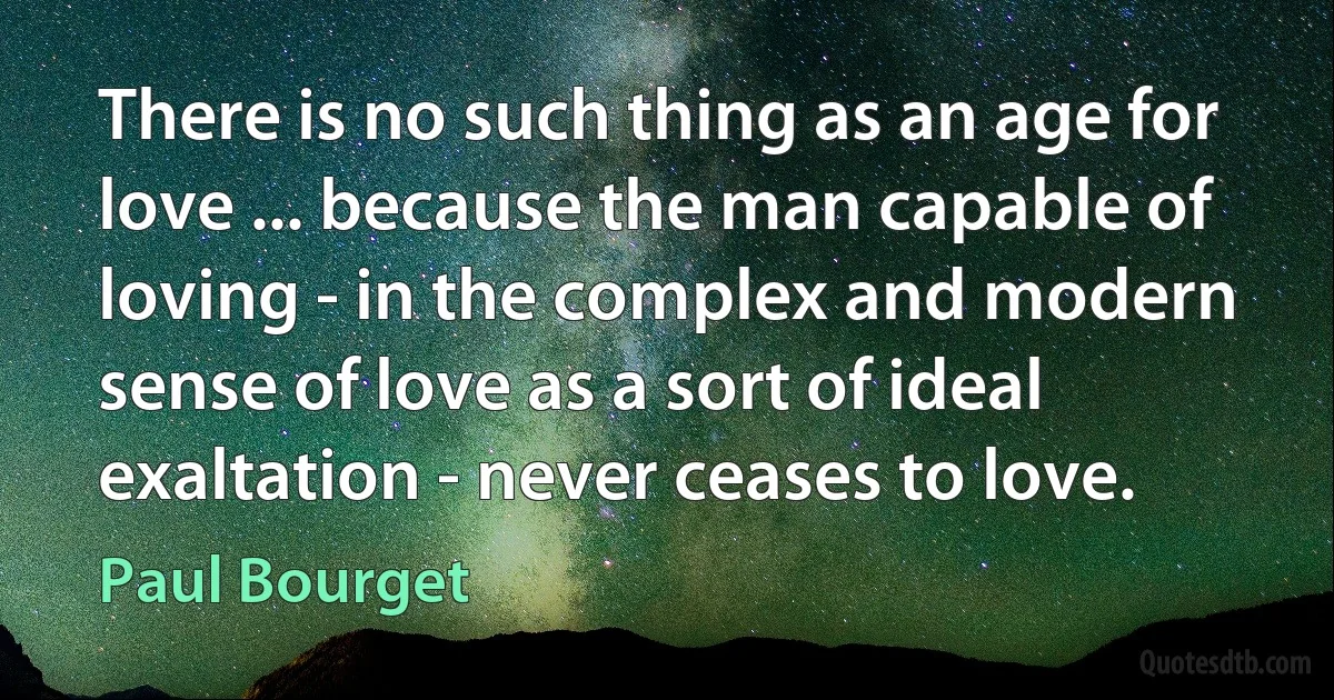 There is no such thing as an age for love ... because the man capable of loving - in the complex and modern sense of love as a sort of ideal exaltation - never ceases to love. (Paul Bourget)