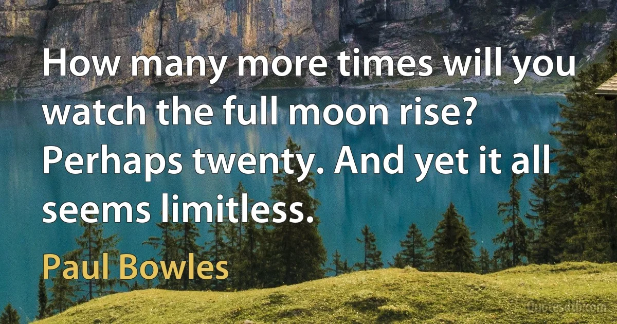 How many more times will you watch the full moon rise? Perhaps twenty. And yet it all seems limitless. (Paul Bowles)