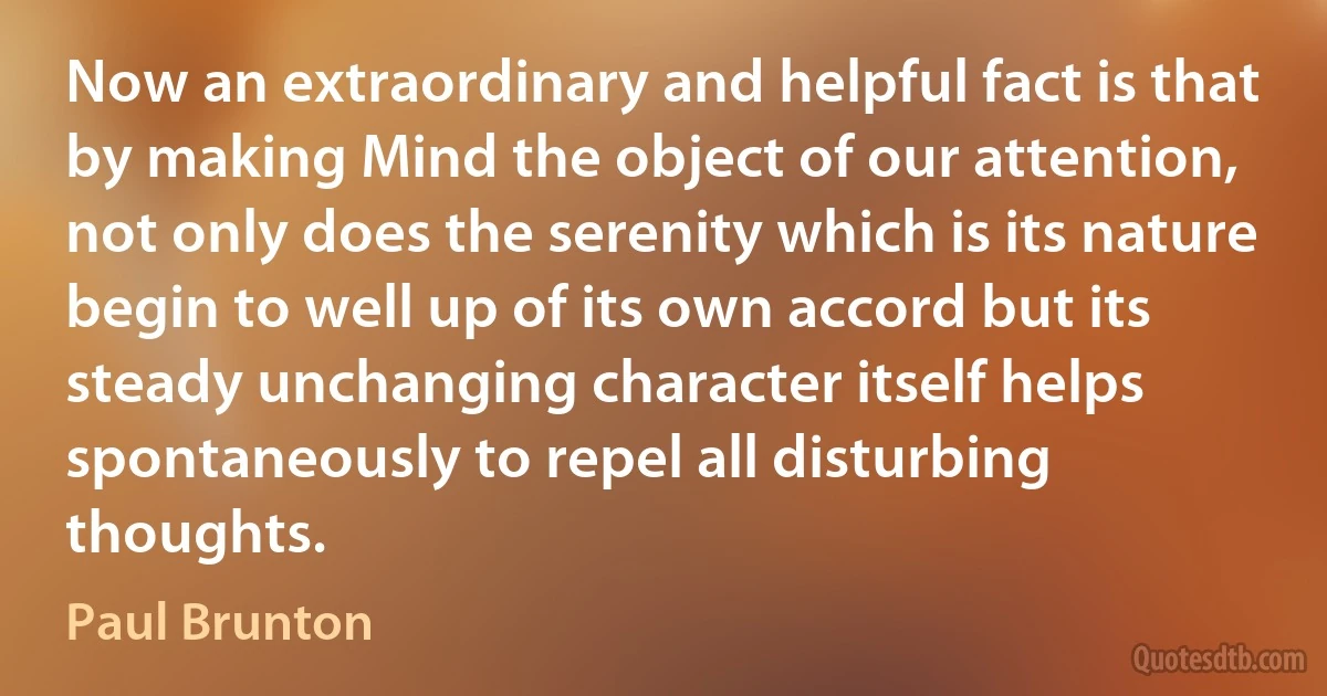 Now an extraordinary and helpful fact is that by making Mind the object of our attention, not only does the serenity which is its nature begin to well up of its own accord but its steady unchanging character itself helps spontaneously to repel all disturbing thoughts. (Paul Brunton)