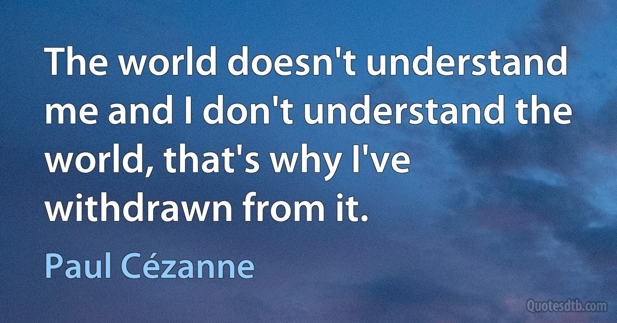 The world doesn't understand me and I don't understand the world, that's why I've withdrawn from it. (Paul Cézanne)