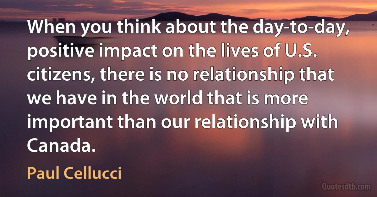 When you think about the day-to-day, positive impact on the lives of U.S. citizens, there is no relationship that we have in the world that is more important than our relationship with Canada. (Paul Cellucci)