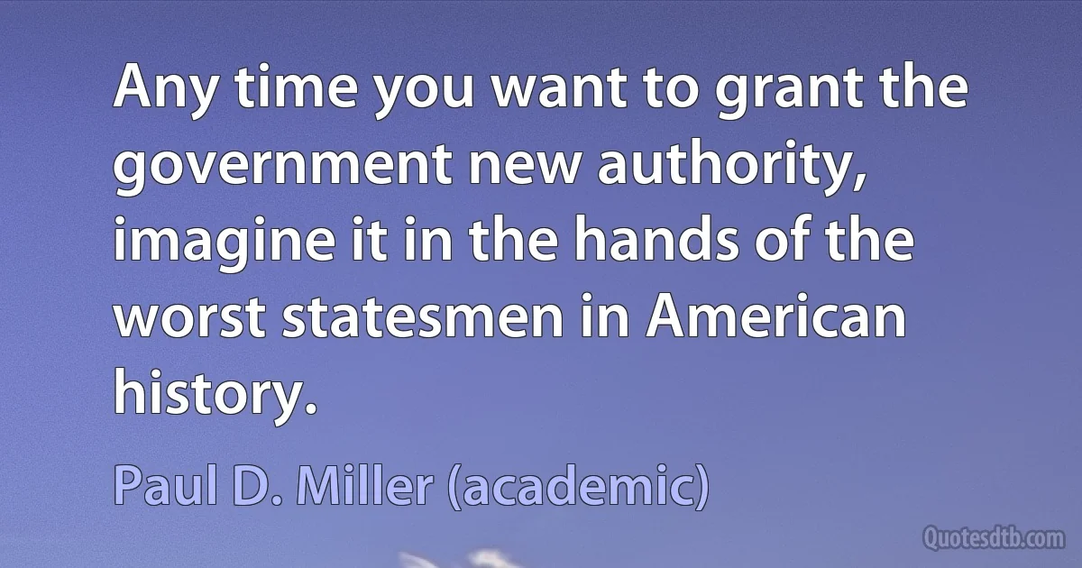 Any time you want to grant the government new authority, imagine it in the hands of the worst statesmen in American history. (Paul D. Miller (academic))