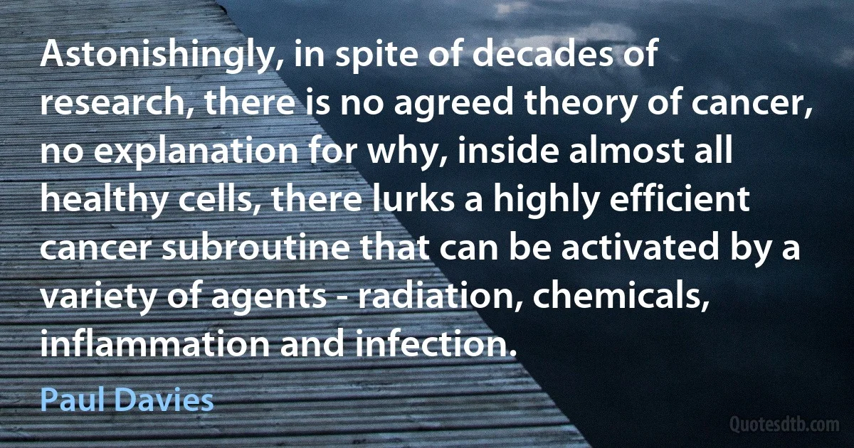 Astonishingly, in spite of decades of research, there is no agreed theory of cancer, no explanation for why, inside almost all healthy cells, there lurks a highly efficient cancer subroutine that can be activated by a variety of agents - radiation, chemicals, inflammation and infection. (Paul Davies)