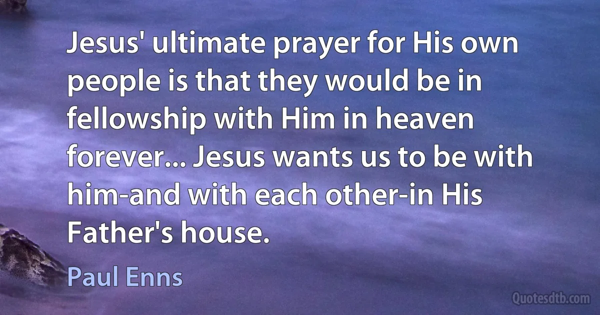 Jesus' ultimate prayer for His own people is that they would be in fellowship with Him in heaven forever... Jesus wants us to be with him-and with each other-in His Father's house. (Paul Enns)