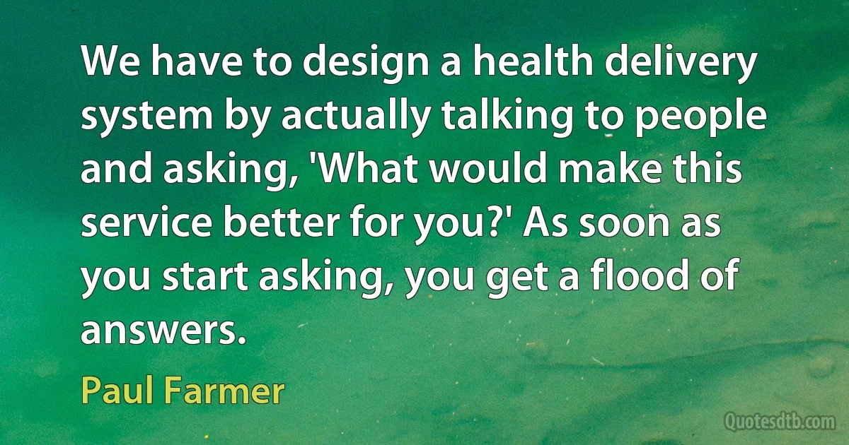 We have to design a health delivery system by actually talking to people and asking, 'What would make this service better for you?' As soon as you start asking, you get a flood of answers. (Paul Farmer)