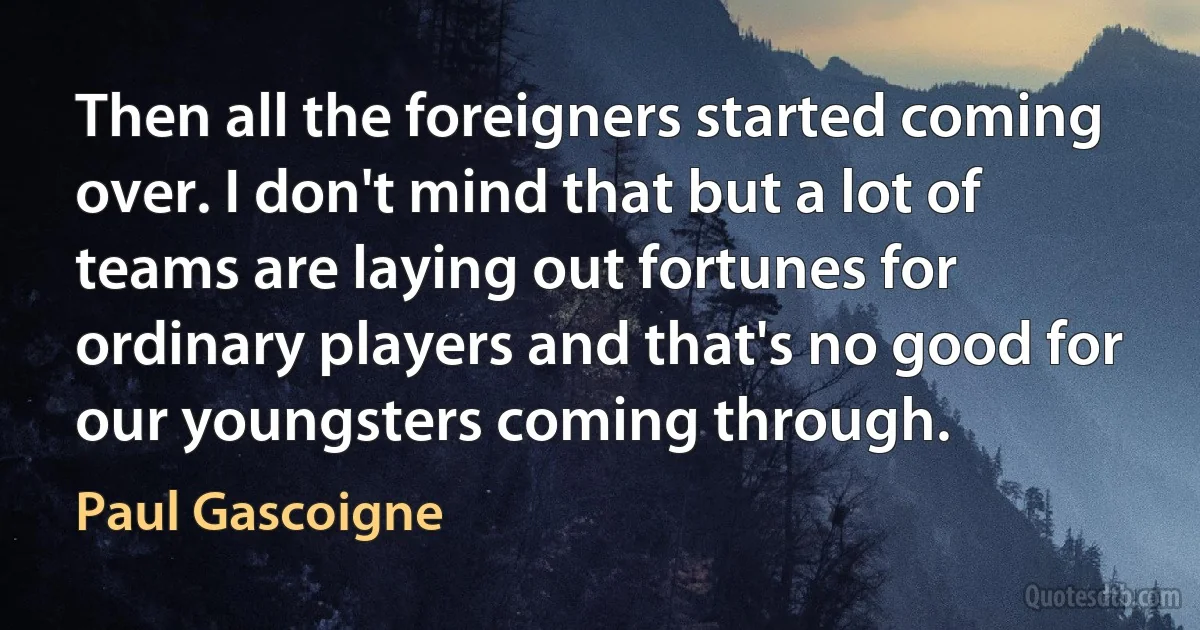 Then all the foreigners started coming over. I don't mind that but a lot of teams are laying out fortunes for ordinary players and that's no good for our youngsters coming through. (Paul Gascoigne)