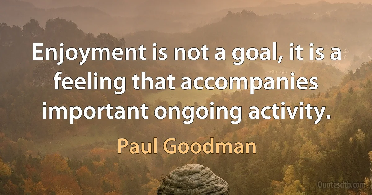 Enjoyment is not a goal, it is a feeling that accompanies important ongoing activity. (Paul Goodman)