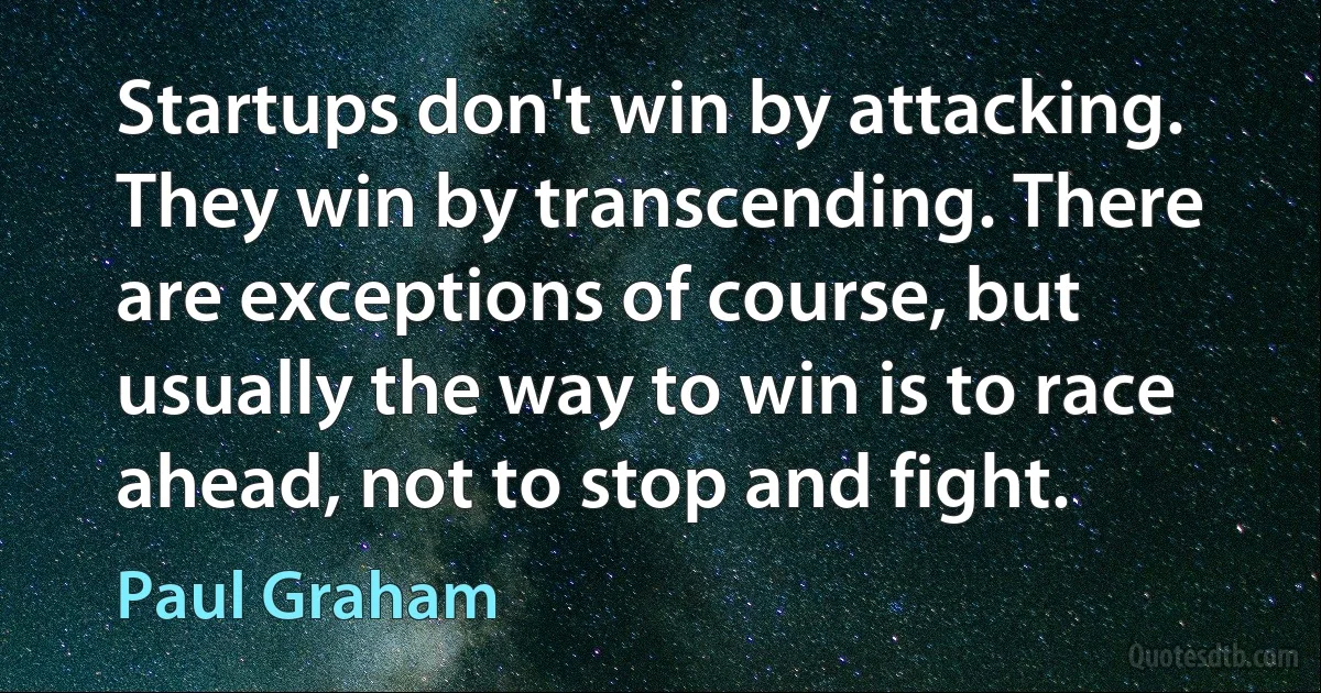 Startups don't win by attacking. They win by transcending. There are exceptions of course, but usually the way to win is to race ahead, not to stop and fight. (Paul Graham)