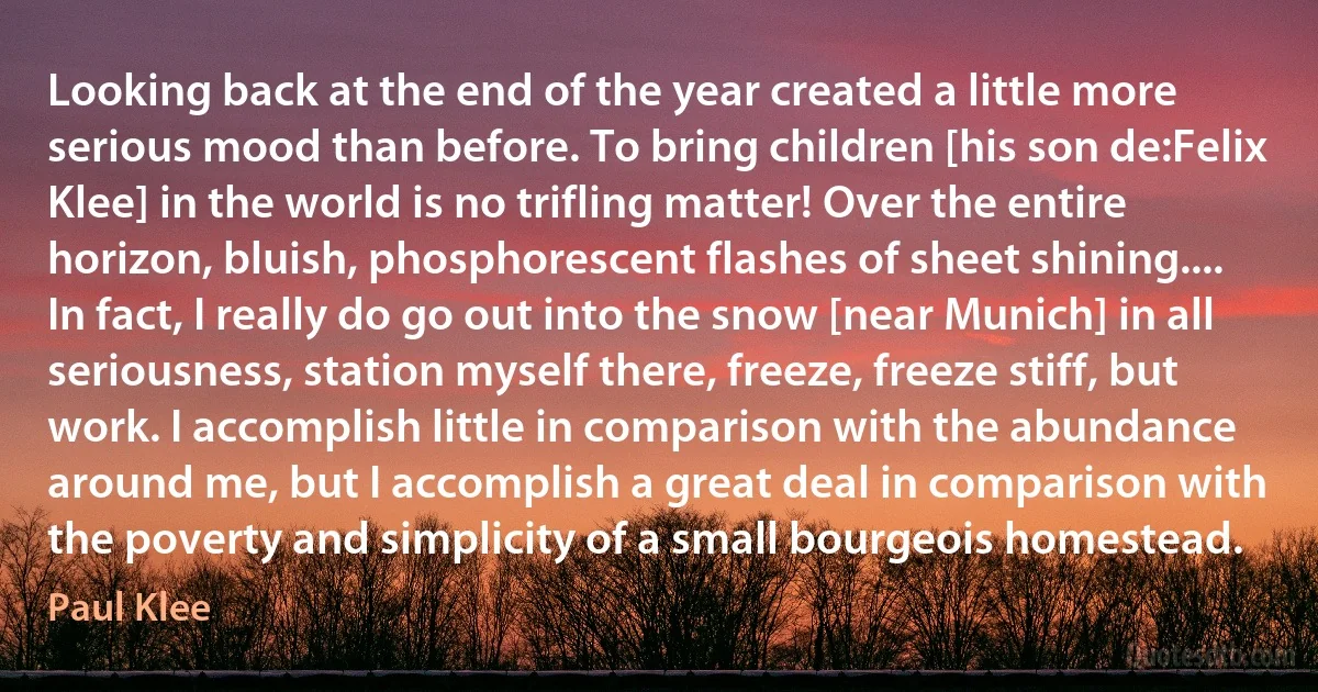Looking back at the end of the year created a little more serious mood than before. To bring children [his son de:Felix Klee] in the world is no trifling matter! Over the entire horizon, bluish, phosphorescent flashes of sheet shining.... In fact, I really do go out into the snow [near Munich] in all seriousness, station myself there, freeze, freeze stiff, but work. I accomplish little in comparison with the abundance around me, but I accomplish a great deal in comparison with the poverty and simplicity of a small bourgeois homestead. (Paul Klee)
