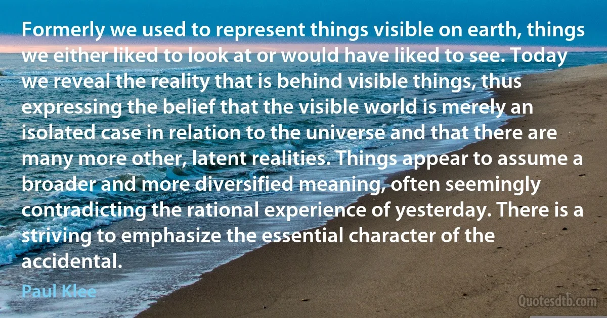 Formerly we used to represent things visible on earth, things we either liked to look at or would have liked to see. Today we reveal the reality that is behind visible things, thus expressing the belief that the visible world is merely an isolated case in relation to the universe and that there are many more other, latent realities. Things appear to assume a broader and more diversified meaning, often seemingly contradicting the rational experience of yesterday. There is a striving to emphasize the essential character of the accidental. (Paul Klee)