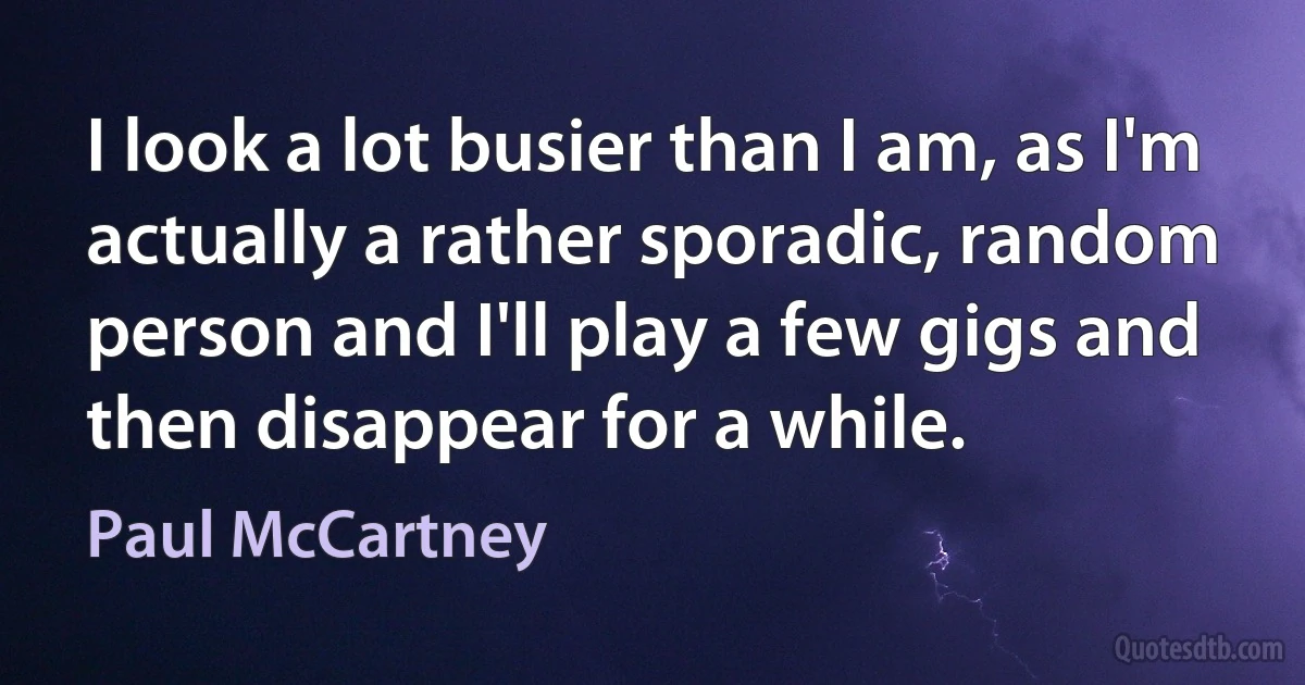 I look a lot busier than I am, as I'm actually a rather sporadic, random person and I'll play a few gigs and then disappear for a while. (Paul McCartney)