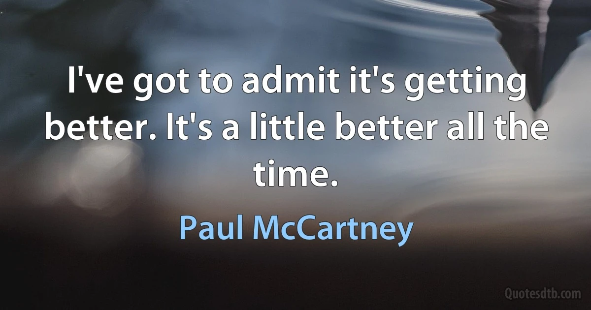 I've got to admit it's getting better. It's a little better all the time. (Paul McCartney)