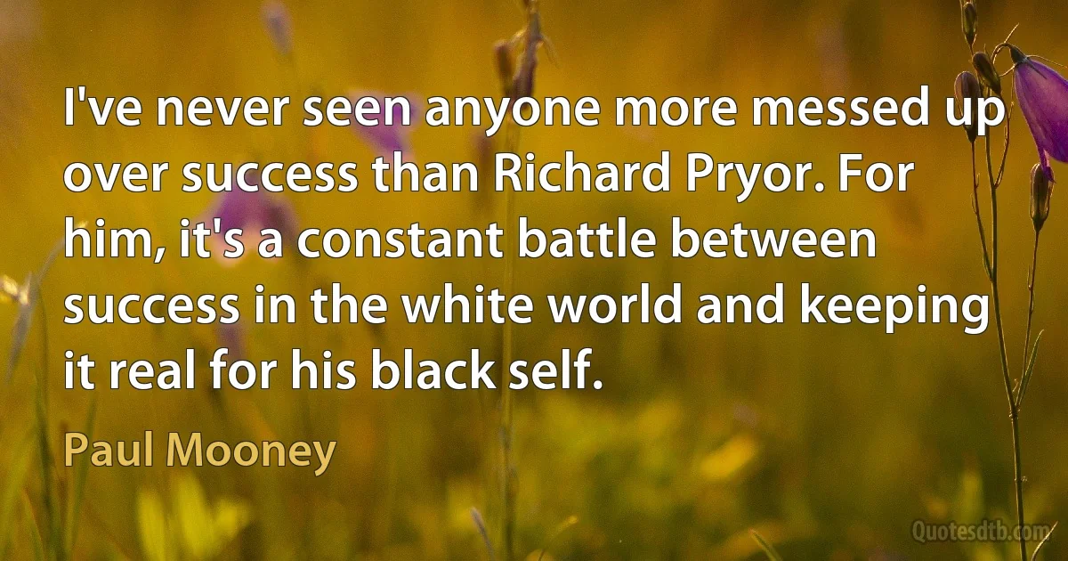 I've never seen anyone more messed up over success than Richard Pryor. For him, it's a constant battle between success in the white world and keeping it real for his black self. (Paul Mooney)