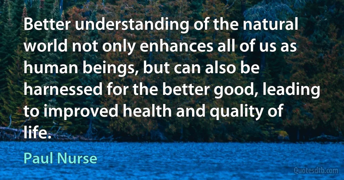 Better understanding of the natural world not only enhances all of us as human beings, but can also be harnessed for the better good, leading to improved health and quality of life. (Paul Nurse)