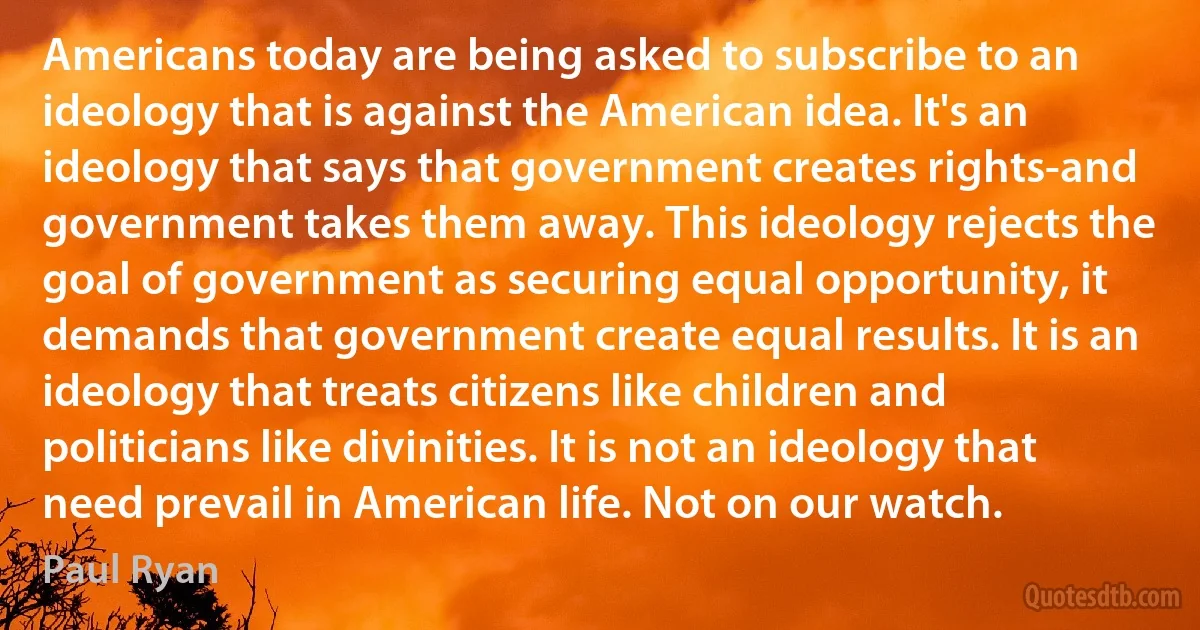 Americans today are being asked to subscribe to an ideology that is against the American idea. It's an ideology that says that government creates rights-and government takes them away. This ideology rejects the goal of government as securing equal opportunity, it demands that government create equal results. It is an ideology that treats citizens like children and politicians like divinities. It is not an ideology that need prevail in American life. Not on our watch. (Paul Ryan)