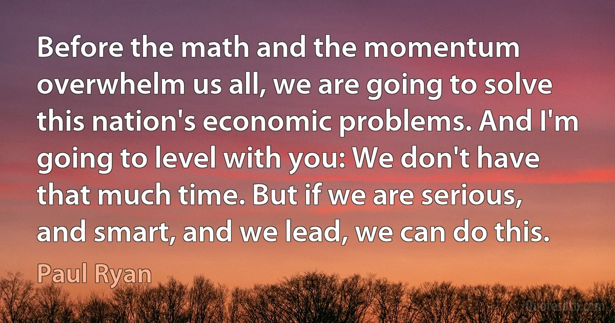 Before the math and the momentum overwhelm us all, we are going to solve this nation's economic problems. And I'm going to level with you: We don't have that much time. But if we are serious, and smart, and we lead, we can do this. (Paul Ryan)