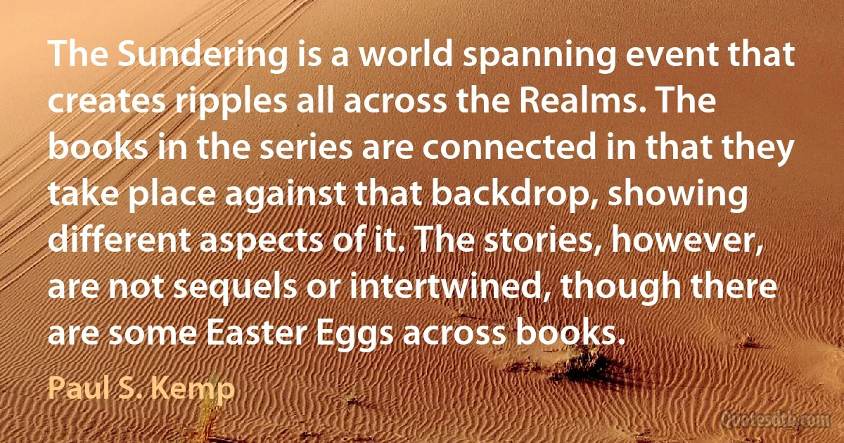 The Sundering is a world spanning event that creates ripples all across the Realms. The books in the series are connected in that they take place against that backdrop, showing different aspects of it. The stories, however, are not sequels or intertwined, though there are some Easter Eggs across books. (Paul S. Kemp)