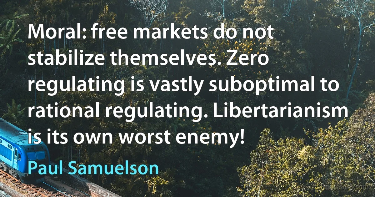 Moral: free markets do not stabilize themselves. Zero regulating is vastly suboptimal to rational regulating. Libertarianism is its own worst enemy! (Paul Samuelson)