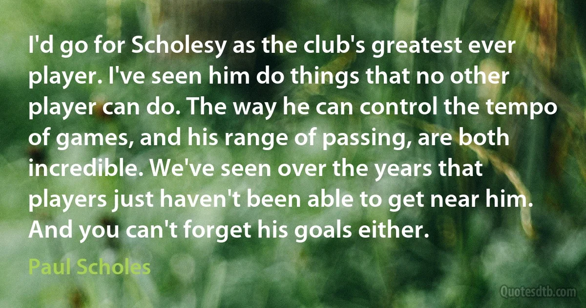 I'd go for Scholesy as the club's greatest ever player. I've seen him do things that no other player can do. The way he can control the tempo of games, and his range of passing, are both incredible. We've seen over the years that players just haven't been able to get near him. And you can't forget his goals either. (Paul Scholes)