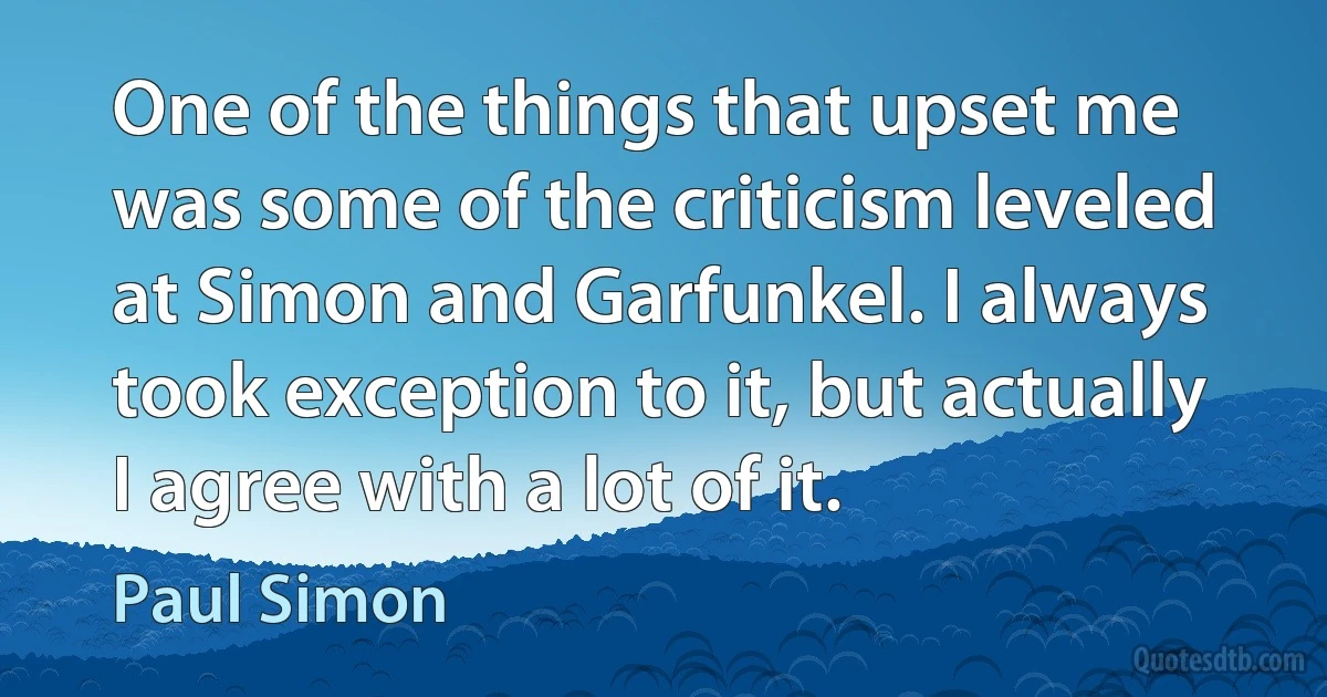 One of the things that upset me was some of the criticism leveled at Simon and Garfunkel. I always took exception to it, but actually I agree with a lot of it. (Paul Simon)