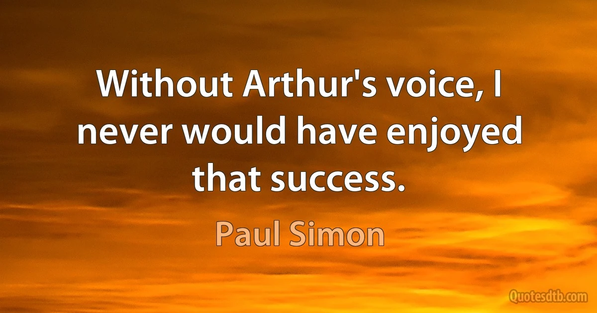 Without Arthur's voice, I never would have enjoyed that success. (Paul Simon)