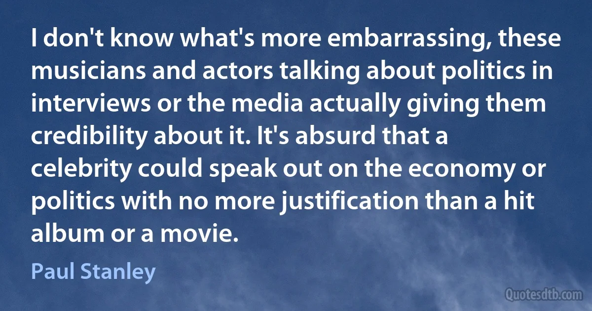 I don't know what's more embarrassing, these musicians and actors talking about politics in interviews or the media actually giving them credibility about it. It's absurd that a celebrity could speak out on the economy or politics with no more justification than a hit album or a movie. (Paul Stanley)