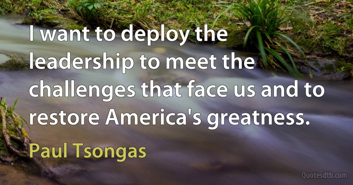 I want to deploy the leadership to meet the challenges that face us and to restore America's greatness. (Paul Tsongas)