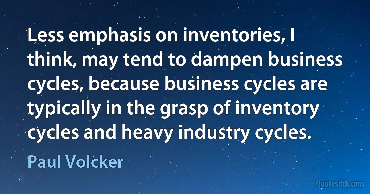 Less emphasis on inventories, I think, may tend to dampen business cycles, because business cycles are typically in the grasp of inventory cycles and heavy industry cycles. (Paul Volcker)