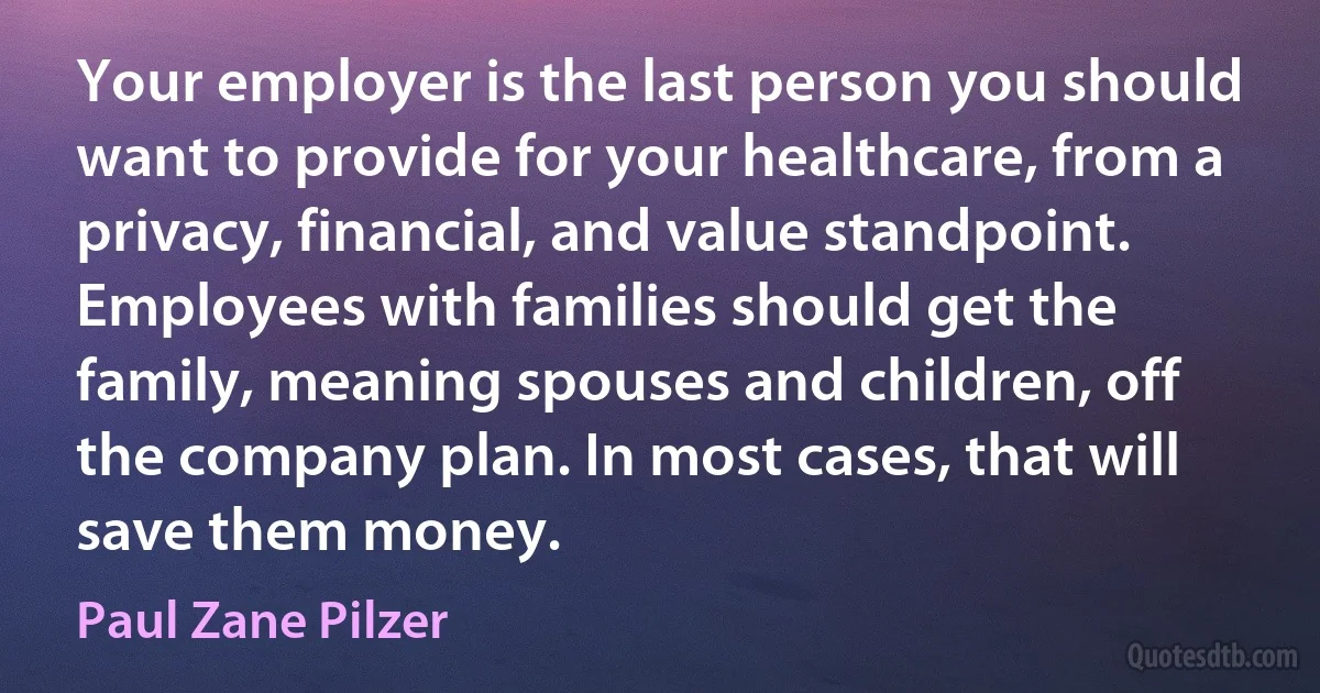 Your employer is the last person you should want to provide for your healthcare, from a privacy, financial, and value standpoint. Employees with families should get the family, meaning spouses and children, off the company plan. In most cases, that will save them money. (Paul Zane Pilzer)