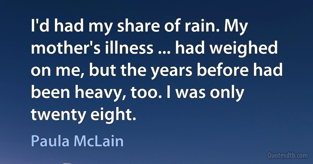 I'd had my share of rain. My mother's illness ... had weighed on me, but the years before had been heavy, too. I was only twenty eight. (Paula McLain)